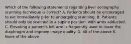 Which of the following statements regarding liver sonography scanning technique is correct? A. Patients should be encouraged to eat immediately prior to undergoing scanning. B. Patients should only be scanned in a supine position, with arms adducted. C. Elevating a patient's left arm is frequently used to lower the diaphragm and improve image quality. D. All of the above E. None of the above