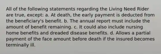 All of the following statements regarding the Living Need Rider are true, except: a. At death, the early payment is deducted from the beneficiary's benefit. b. The annual report must include the amount of benefit remaining. c. It could also include nursing home benefits and dreaded disease benefits. d. Allows a partial payment of the face amount before death if the insured becomes terminally ill.