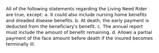 All of the following statements regarding the Living Need Rider are true, except: a. It could also include nursing home benefits and dreaded disease benefits. b. At death, the early payment is deducted from the beneficiary's benefit. c. The annual report must include the amount of benefit remaining. d. Allows a partial payment of the face amount before death if the insured becomes terminally ill.