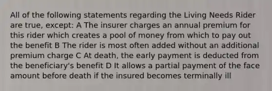 All of the following statements regarding the Living Needs Rider are true, except: A The insurer charges an annual premium for this rider which creates a pool of money from which to pay out the benefit B The rider is most often added without an additional premium charge C At death, the early payment is deducted from the beneficiary's benefit D It allows a partial payment of the face amount before death if the insured becomes terminally ill