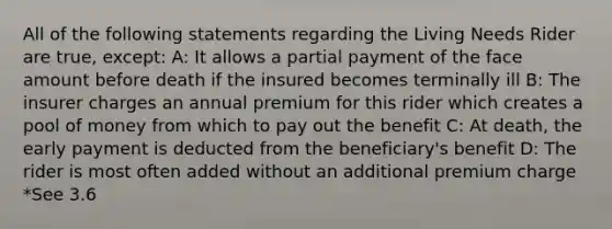 All of the following statements regarding the Living Needs Rider are true, except: A: It allows a partial payment of the face amount before death if the insured becomes terminally ill B: The insurer charges an annual premium for this rider which creates a pool of money from which to pay out the benefit C: At death, the early payment is deducted from the beneficiary's benefit D: The rider is most often added without an additional premium charge *See 3.6