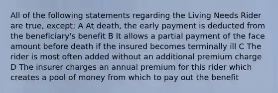 All of the following statements regarding the Living Needs Rider are true, except: A At death, the early payment is deducted from the beneficiary's benefit B It allows a partial payment of the face amount before death if the insured becomes terminally ill C The rider is most often added without an additional premium charge D The insurer charges an annual premium for this rider which creates a pool of money from which to pay out the benefit