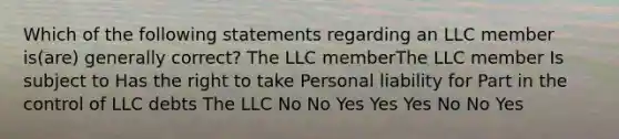 Which of the following statements regarding an LLC member is(are) generally correct? The LLC memberThe LLC member Is subject to Has the right to take Personal liability for Part in the control of LLC debts The LLC No No Yes Yes Yes No No Yes