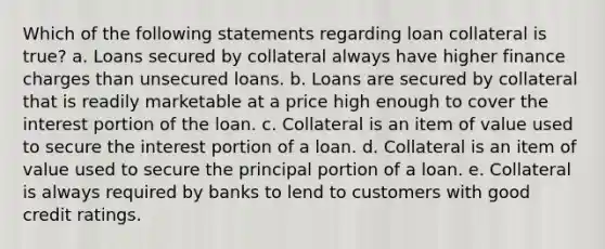 Which of the following statements regarding loan collateral is true? a. Loans secured by collateral always have higher finance charges than unsecured loans. b. Loans are secured by collateral that is readily marketable at a price high enough to cover the interest portion of the loan. c. Collateral is an item of value used to secure the interest portion of a loan. d. Collateral is an item of value used to secure the principal portion of a loan. e. Collateral is always required by banks to lend to customers with good credit ratings.