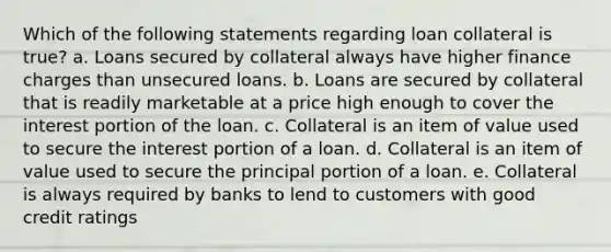 Which of the following statements regarding loan collateral is true? a. Loans secured by collateral always have higher finance charges than unsecured loans. b. Loans are secured by collateral that is readily marketable at a price high enough to cover the interest portion of the loan. c. Collateral is an item of value used to secure the interest portion of a loan. d. Collateral is an item of value used to secure the principal portion of a loan. e. Collateral is always required by banks to lend to customers with good credit ratings