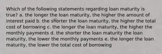 Which of the following statements regarding loan maturity is true? a. the longer the loan maturity, the higher the amount of interest paid b. the shorter the loan maturity, the higher the total cost of borrowing c. the longer the loan maturity, the higher the monthly payments d. the shorter the loan maturity the loan maturity, the lower the monthly payments e. the longer the loan maturity, the lower the total cost of borrowing