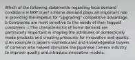 Which of the following statements regarding local demand conditions is NOT true? a.Home demand plays an important role in providing the impetus for "upgrading" competitive advantage. b.Companies are most sensitive to the needs of their biggest customers. c.The characteristics of home demand are particularly important in shaping the attributes of domestically made products and creating pressures for innovation and quality. d.An example is Japan's sophisticated and knowledgeable buyers of cameras who helped stimulate the Japanese camera industry to improve quality and introduce innovative models.