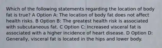 Which of the following statements regarding the location of body fat is true? A Option A: The location of body fat does not affect health risks. B Option B: The greatest health risk is associated with subcutaneous fat. C Option C: Increased visceral fat is associated with a higher incidence of heart disease. D Option D: Generally, visceral fat is located in the hips and lower body.