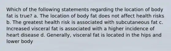 Which of the following statements regarding the location of body fat is true? a. The location of body fat does not affect health risks b. The greatest health risk is associated with subcutaneous fat c. Increased visceral fat is associated with a higher incidence of heart disease d. Generally, visceral fat is located in the hips and lower body