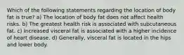 Which of the following statements regarding the location of body fat is true? a) The location of body fat does not affect health risks. b) The greatest health risk is associated with subcutaneous fat. c) Increased visceral fat is associated with a higher incidence of heart disease. d) Generally, visceral fat is located in the hips and lower body.