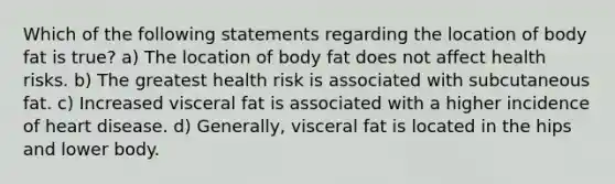 Which of the following statements regarding the location of body fat is true? a) The location of body fat does not affect health risks. b) The greatest health risk is associated with subcutaneous fat. c) Increased visceral fat is associated with a higher incidence of heart disease. d) Generally, visceral fat is located in the hips and lower body.