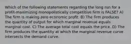 Which of the following statements regarding the long run for a profit-maximizing monopolistically competitive firm is FALSE? A) The firm is making zero economic profit. B) The firm produces the quantity of output for which marginal revenue equals marginal cost. C) The average total cost equals the price. D) The firm produces the quantity at which the marginal revenue curve intersects the demand curve.