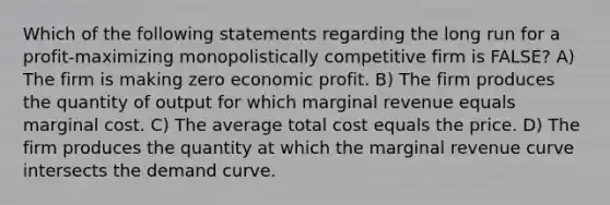 Which of the following statements regarding the long run for a profit-maximizing monopolistically competitive firm is FALSE? A) The firm is making zero economic profit. B) The firm produces the quantity of output for which marginal revenue equals marginal cost. C) The average total cost equals the price. D) The firm produces the quantity at which the marginal revenue curve intersects the demand curve.