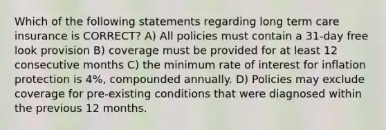 Which of the following statements regarding long term care insurance is CORRECT? A) All policies must contain a 31-day free look provision B) coverage must be provided for at least 12 consecutive months C) the minimum rate of interest for inflation protection is 4%, compounded annually. D) Policies may exclude coverage for pre-existing conditions that were diagnosed within the previous 12 months.