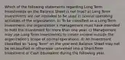 Which of the following statements regarding Long Term Investments on the Balance Sheet is not true? a) Long Term Investments are not intended to be used in normal operating activities of the organization. b) To be classified as a Long-Term Investment, the organization's management must have intended to hold the investment for more than one year. c) Management may use Long Term Investments to create income outside the organization's scope of normal operations. d) An Investment classified as "Long Term" on the year-end Balance Sheet may not be reclassified or otherwise converted into a Short-Term Investment or Cash Equivalent during the following year.