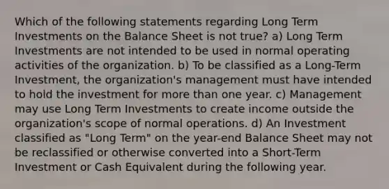 Which of the following statements regarding Long Term Investments on the Balance Sheet is not true? a) Long Term Investments are not intended to be used in normal operating activities of the organization. b) To be classified as a Long-Term Investment, the organization's management must have intended to hold the investment for more than one year. c) Management may use Long Term Investments to create income outside the organization's scope of normal operations. d) An Investment classified as "Long Term" on the year-end Balance Sheet may not be reclassified or otherwise converted into a Short-Term Investment or Cash Equivalent during the following year.