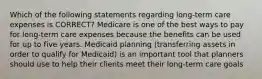 Which of the following statements regarding long-term care expenses is CORRECT? Medicare is one of the best ways to pay for long-term care expenses because the benefits can be used for up to five years. Medicaid planning (transferring assets in order to qualify for Medicaid) is an important tool that planners should use to help their clients meet their long-term care goals