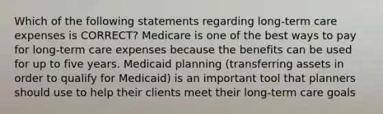 Which of the following statements regarding long-term care expenses is CORRECT? Medicare is one of the best ways to pay for long-term care expenses because the benefits can be used for up to five years. Medicaid planning (transferring assets in order to qualify for Medicaid) is an important tool that planners should use to help their clients meet their long-term care goals