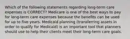 Which of the following statements regarding long-term care expenses is CORRECT? Medicare is one of the best ways to pay for long-term care expenses because the benefits can be used for up to five years. Medicaid planning (transferring assets in order to qualify for Medicaid) is an important tool that planners should use to help their clients meet their long-term care goals.