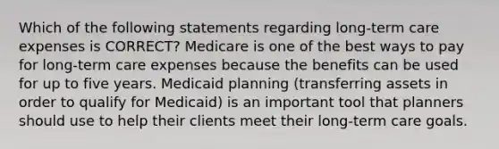 Which of the following statements regarding long-term care expenses is CORRECT? Medicare is one of the best ways to pay for long-term care expenses because the benefits can be used for up to five years. Medicaid planning (transferring assets in order to qualify for Medicaid) is an important tool that planners should use to help their clients meet their long-term care goals.