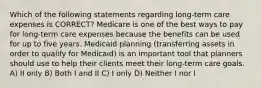 Which of the following statements regarding long-term care expenses is CORRECT? Medicare is one of the best ways to pay for long-term care expenses because the benefits can be used for up to five years. Medicaid planning (transferring assets in order to qualify for Medicaid) is an important tool that planners should use to help their clients meet their long-term care goals. A) II only B) Both I and II C) I only D) Neither I nor I