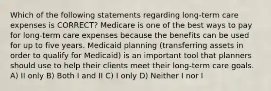 Which of the following statements regarding long-term care expenses is CORRECT? Medicare is one of the best ways to pay for long-term care expenses because the benefits can be used for up to five years. Medicaid planning (transferring assets in order to qualify for Medicaid) is an important tool that planners should use to help their clients meet their long-term care goals. A) II only B) Both I and II C) I only D) Neither I nor I