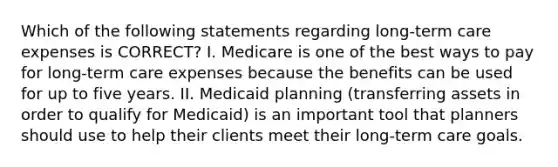 Which of the following statements regarding long-term care expenses is CORRECT? I. Medicare is one of the best ways to pay for long-term care expenses because the benefits can be used for up to five years. II. Medicaid planning (transferring assets in order to qualify for Medicaid) is an important tool that planners should use to help their clients meet their long-term care goals.