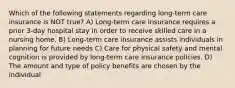 Which of the following statements regarding long-term care insurance is NOT true? A) Long-term care insurance requires a prior 3-day hospital stay in order to receive skilled care in a nursing home. B) Long-term care insurance assists individuals in planning for future needs C) Care for physical safety and mental cognition is provided by long-term care insurance policies. D) The amount and type of policy benefits are chosen by the individual