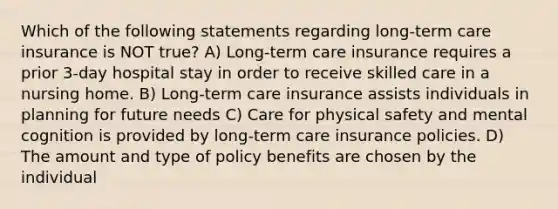 Which of the following statements regarding long-term care insurance is NOT true? A) Long-term care insurance requires a prior 3-day hospital stay in order to receive skilled care in a nursing home. B) Long-term care insurance assists individuals in planning for future needs C) Care for physical safety and mental cognition is provided by long-term care insurance policies. D) The amount and type of policy benefits are chosen by the individual