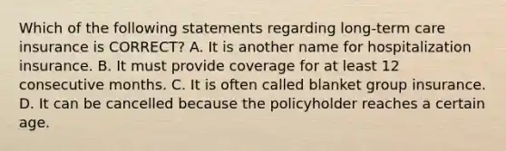 Which of the following statements regarding long-term care insurance is CORRECT? A. It is another name for hospitalization insurance. B. It must provide coverage for at least 12 consecutive months. C. It is often called blanket group insurance. D. It can be cancelled because the policyholder reaches a certain age.