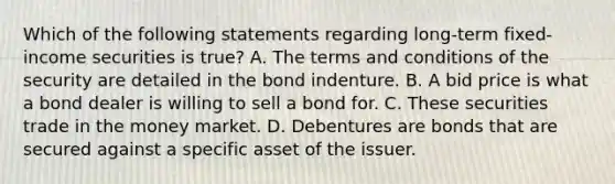 Which of the following statements regarding long-term fixed-income securities is true? A. The terms and conditions of the security are detailed in the bond indenture. B. A bid price is what a bond dealer is willing to sell a bond for. C. These securities trade in the money market. D. Debentures are bonds that are secured against a specific asset of the issuer.