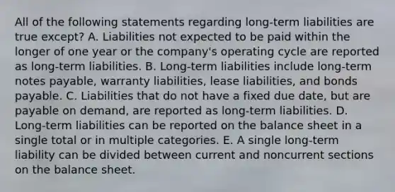 All of the following statements regarding long-term liabilities are true except? A. Liabilities not expected to be paid within the longer of one year or the company's operating cycle are reported as long-term liabilities. B. Long-term liabilities include long-term notes payable, warranty liabilities, lease liabilities, and bonds payable. C. Liabilities that do not have a fixed due date, but are payable on demand, are reported as long-term liabilities. D. Long-term liabilities can be reported on the balance sheet in a single total or in multiple categories. E. A single long-term liability can be divided between current and noncurrent sections on the balance sheet.