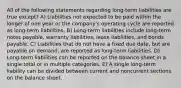 All of the following statements regarding long-term liabilities are true except? A) Liabilities not expected to be paid within the longer of one year or the company's operating cycle are reported as long-term liabilities. B) Long-term liabilities include long-term notes payable, warranty liabilities, lease liabilities, and bonds payable. C) Liabilities that do not have a fixed due date, but are payable on demand, are reported as long-term liabilities. D) Long-term liabilities can be reported on the balance sheet in a single total or in multiple categories. E) A single long-term liability can be divided between current and noncurrent sections on the balance sheet.