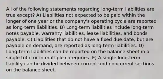 All of the following statements regarding long-term liabilities are true except? A) Liabilities not expected to be paid within the longer of one year or the company's operating cycle are reported as long-term liabilities. B) Long-term liabilities include long-term notes payable, warranty liabilities, lease liabilities, and bonds payable. C) Liabilities that do not have a fixed due date, but are payable on demand, are reported as long-term liabilities. D) Long-term liabilities can be reported on the balance sheet in a single total or in multiple categories. E) A single long-term liability can be divided between current and noncurrent sections on the balance sheet.