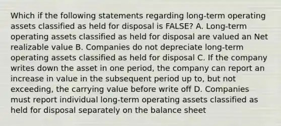 Which if the following statements regarding long-term operating assets classified as held for disposal is FALSE? A. Long-term operating assets classified as held for disposal are valued an Net realizable value B. Companies do not depreciate long-term operating assets classified as held for disposal C. If the company writes down the asset in one period, the company can report an increase in value in the subsequent period up to, but not exceeding, the carrying value before write off D. Companies must report individual long-term operating assets classified as held for disposal separately on the balance sheet