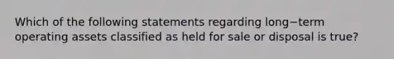 Which of the following statements regarding long−term operating assets classified as held for sale or disposal is true​?