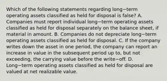 Which of the following statements regarding long−term operating assets classified as held for disposal is false​? A. Companies must report individual long−term operating assets classified as held for disposal separately on the balance​ sheet, if material in amount. B. Companies do not depreciate long−term operating assets classified as held for disposal. C. If the company writes down the asset in one​ period, the company can report an increase in value in the subsequent period up​ to, but not​ exceeding, the carrying value before the write−off. D. Long−term operating assets classified as held for disposal are valued at net realizable value.