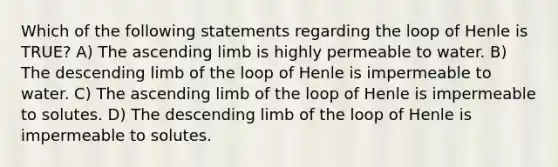 Which of the following statements regarding the loop of Henle is TRUE? A) The ascending limb is highly permeable to water. B) The descending limb of the loop of Henle is impermeable to water. C) The ascending limb of the loop of Henle is impermeable to solutes. D) The descending limb of the loop of Henle is impermeable to solutes.