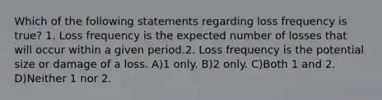 Which of the following statements regarding loss frequency is true? 1. Loss frequency is the expected number of losses that will occur within a given period.2. Loss frequency is the potential size or damage of a loss. A)1 only. B)2 only. C)Both 1 and 2. D)Neither 1 nor 2.