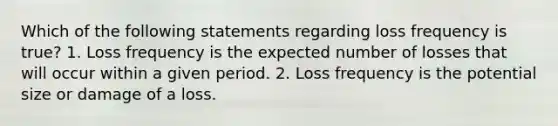 Which of the following statements regarding loss frequency is true? 1. Loss frequency is the expected number of losses that will occur within a given period. 2. Loss frequency is the potential size or damage of a loss.