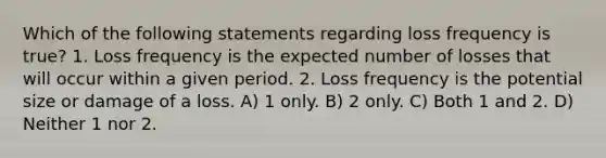 Which of the following statements regarding loss frequency is true? 1. Loss frequency is the expected number of losses that will occur within a given period. 2. Loss frequency is the potential size or damage of a loss. A) 1 only. B) 2 only. C) Both 1 and 2. D) Neither 1 nor 2.