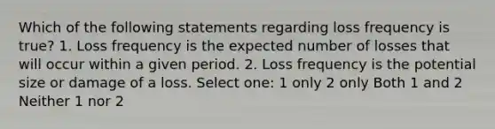 Which of the following statements regarding loss frequency is true? 1. Loss frequency is the expected number of losses that will occur within a given period. 2. Loss frequency is the potential size or damage of a loss. Select one: 1 only 2 only Both 1 and 2 Neither 1 nor 2