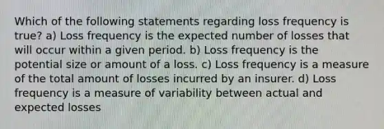 Which of the following statements regarding loss frequency is true? a) Loss frequency is the expected number of losses that will occur within a given period. b) Loss frequency is the potential size or amount of a loss. c) Loss frequency is a measure of the total amount of losses incurred by an insurer. d) Loss frequency is a measure of variability between actual and expected losses