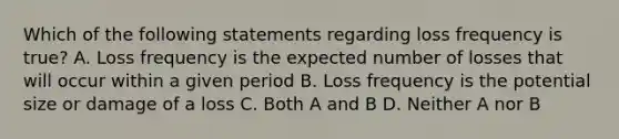 Which of the following statements regarding loss frequency is true? A. Loss frequency is the expected number of losses that will occur within a given period B. Loss frequency is the potential size or damage of a loss C. Both A and B D. Neither A nor B