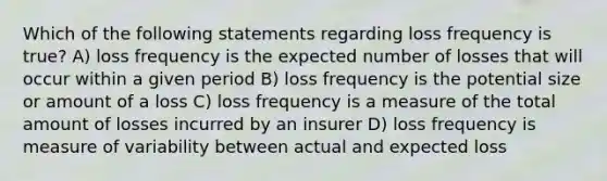 Which of the following statements regarding loss frequency is true? A) loss frequency is the expected number of losses that will occur within a given period B) loss frequency is the potential size or amount of a loss C) loss frequency is a measure of the total amount of losses incurred by an insurer D) loss frequency is measure of variability between actual and expected loss