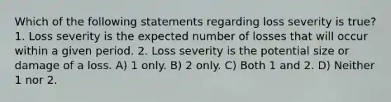 Which of the following statements regarding loss severity is true? 1. Loss severity is the expected number of losses that will occur within a given period. 2. Loss severity is the potential size or damage of a loss. A) 1 only. B) 2 only. C) Both 1 and 2. D) Neither 1 nor 2.