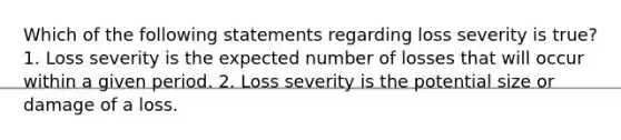 Which of the following statements regarding loss severity is true? 1. Loss severity is the expected number of losses that will occur within a given period. 2. Loss severity is the potential size or damage of a loss.