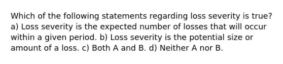 Which of the following statements regarding loss severity is true? a) Loss severity is the expected number of losses that will occur within a given period. b) Loss severity is the potential size or amount of a loss. c) Both A and B. d) Neither A nor B.