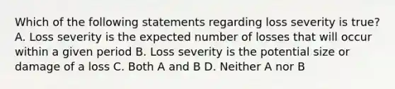 Which of the following statements regarding loss severity is true? A. Loss severity is the expected number of losses that will occur within a given period B. Loss severity is the potential size or damage of a loss C. Both A and B D. Neither A nor B