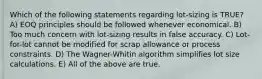 Which of the following statements regarding lot-sizing is TRUE? A) EOQ principles should be followed whenever economical. B) Too much concern with lot-sizing results in false accuracy. C) Lot-for-lot cannot be modified for scrap allowance or process constraints. D) The Wagner-Whitin algorithm simplifies lot size calculations. E) All of the above are true.